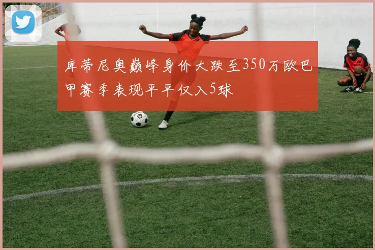 库蒂尼奥巅峰身价大跌至350万欧巴甲赛季表现平平仅入5球