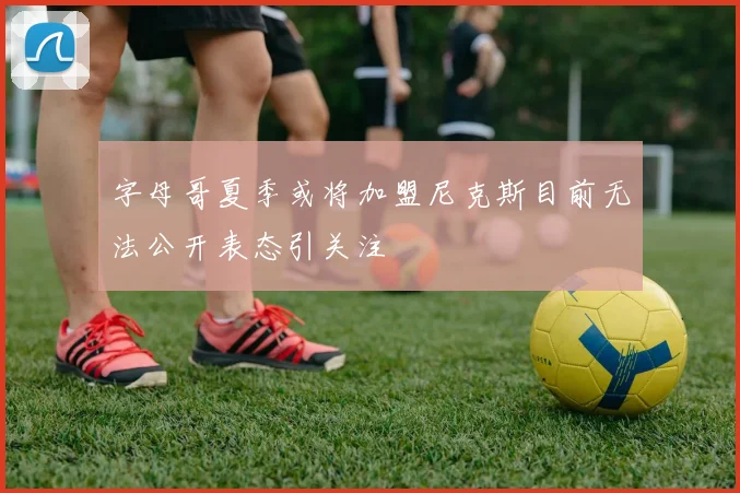 字母哥夏季或将加盟尼克斯目前无法公开表态引关注