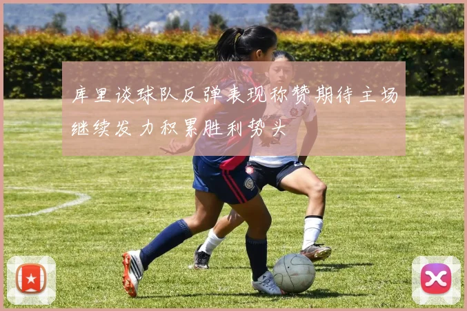 库里谈球队反弹表现称赞期待主场继续发力积累胜利势头