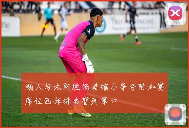 湖人与太阳胜场差缩小争夺附加赛席位西部排名暂列第六