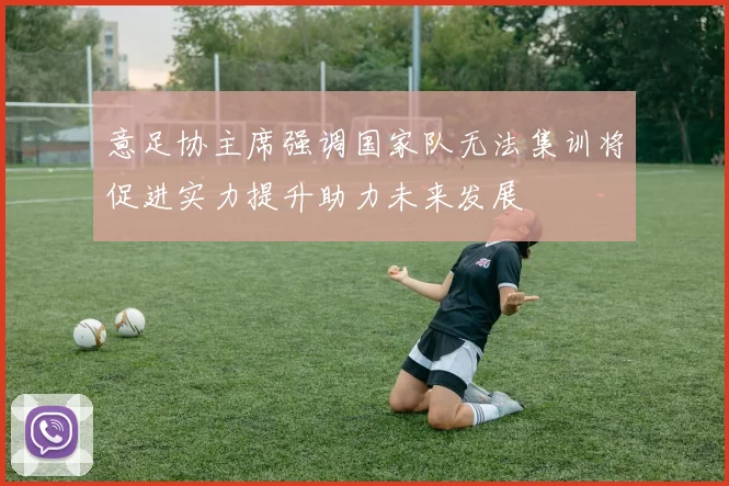 意足协主席强调国家队无法集训将促进实力提升助力未来发展