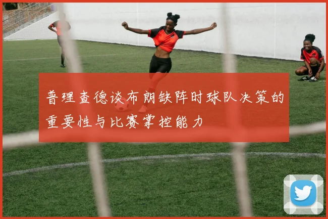 普理查德谈布朗缺阵时球队决策的重要性与比赛掌控能力