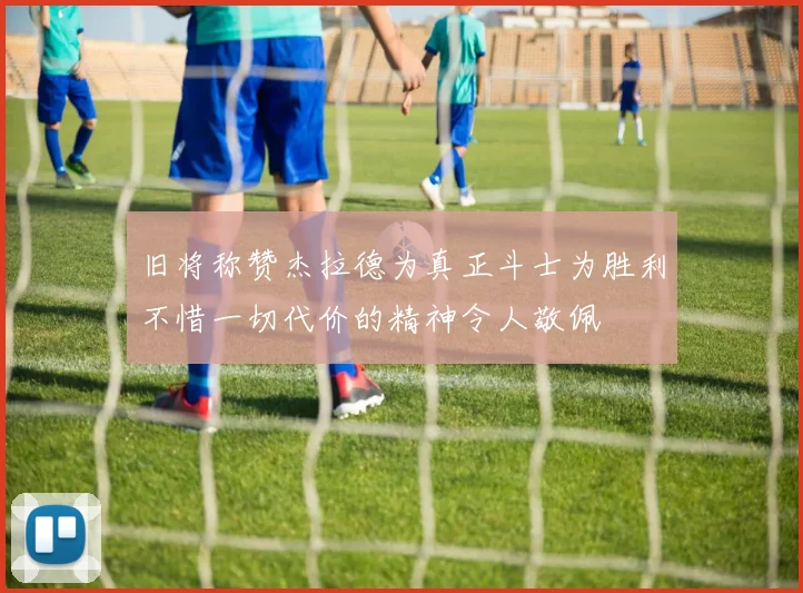 旧将称赞杰拉德为真正斗士为胜利不惜一切代价的精神令人敬佩