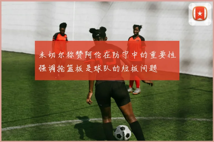 米切尔称赞阿伦在防守中的重要性强调抢篮板是球队的短板问题