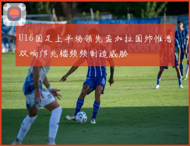 U16国足上半场领先孟加拉国帅惟浩双响邝兆镭频频制造威胁