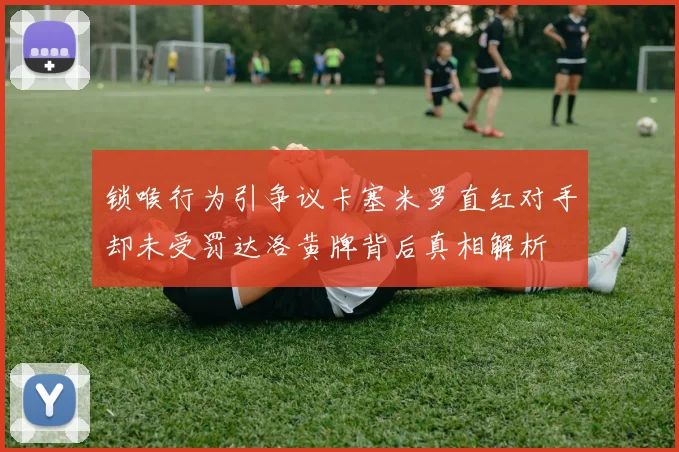 锁喉行为引争议卡塞米罗直红对手却未受罚达洛黄牌背后真相解析