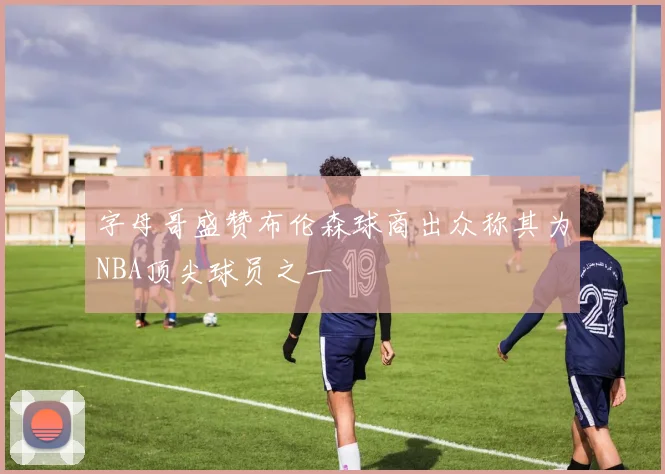 字母哥盛赞布伦森球商出众称其为NBA顶尖球员之一