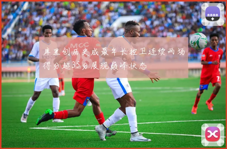 库里创历史成最年长控卫连续两场得分超35分展现巅峰状态