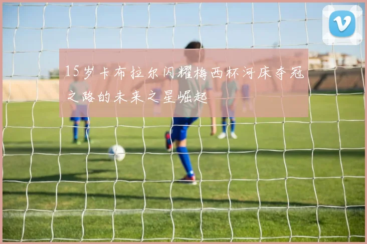 15岁卡布拉尔闪耀梅西杯河床夺冠之路的未来之星崛起