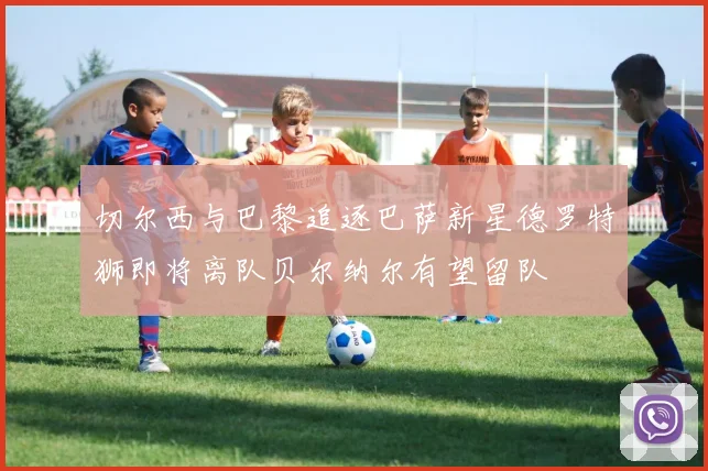 切尔西与巴黎追逐巴萨新星德罗特狮即将离队贝尔纳尔有望留队