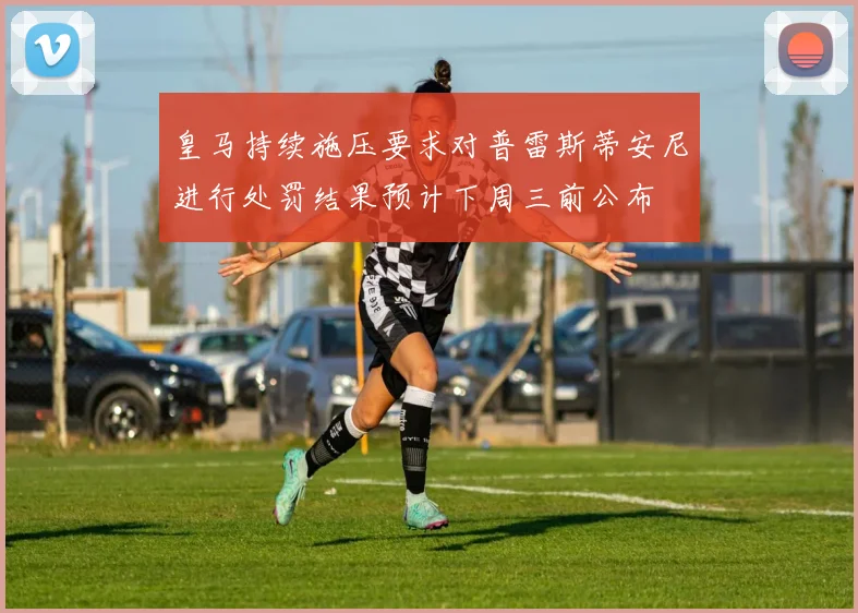 皇马持续施压要求对普雷斯蒂安尼进行处罚结果预计下周三前公布