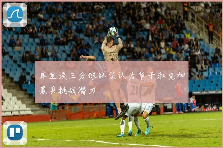 库里谈三分球纪录认为华子和克神最具挑战潜力