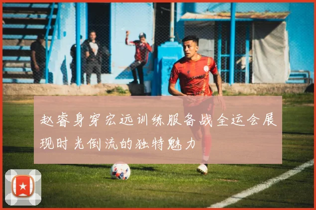 赵睿身穿宏远训练服备战全运会展现时光倒流的独特魅力