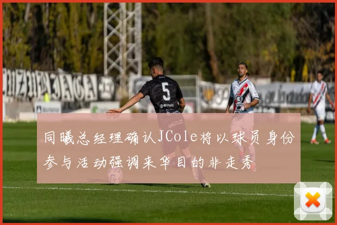 同曦总经理确认JCole将以球员身份参与活动强调来华目的非走秀