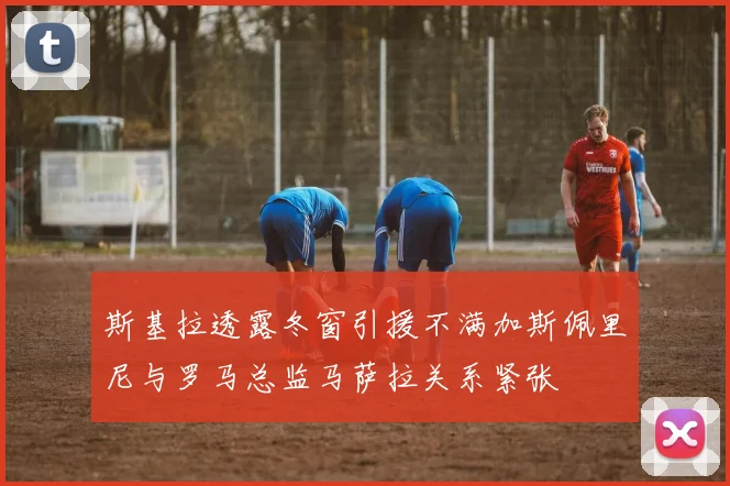 斯基拉透露冬窗引援不满加斯佩里尼与罗马总监马萨拉关系紧张