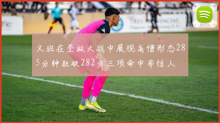 文班在圣诞大战中展现高僧形态285分钟狂砍282分三项命中率惊人