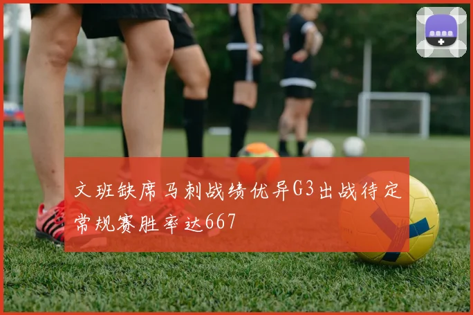文班缺席马刺战绩优异G3出战待定常规赛胜率达667