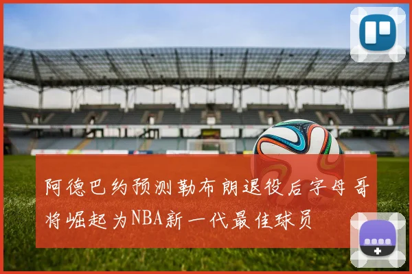 阿德巴约预测勒布朗退役后字母哥将崛起为NBA新一代最佳球员