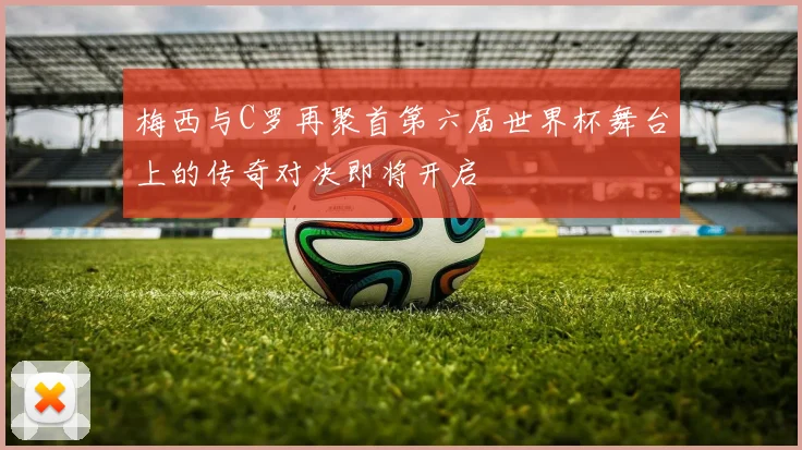 梅西与C罗再聚首第六届世界杯舞台上的传奇对决即将开启