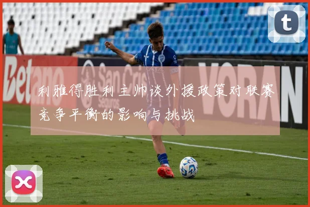 利雅得胜利主帅谈外援政策对联赛竞争平衡的影响与挑战