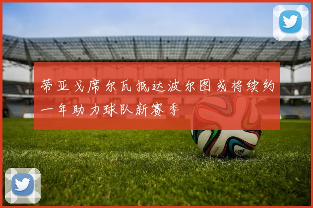 蒂亚戈席尔瓦抵达波尔图或将续约一年助力球队新赛季